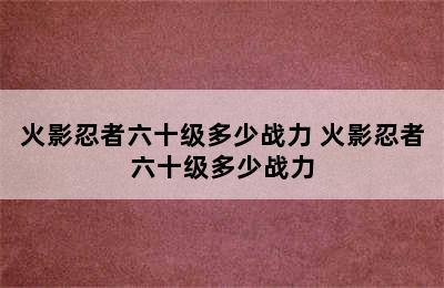 火影忍者六十级多少战力 火影忍者六十级多少战力